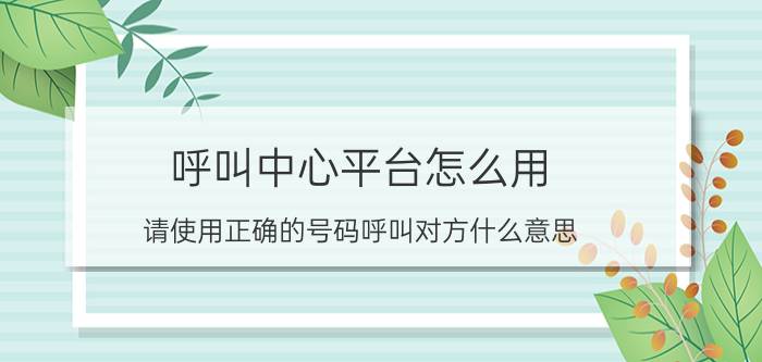 呼叫中心平台怎么用 请使用正确的号码呼叫对方什么意思？